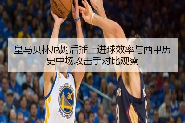 皇马贝林厄姆后插上进球效率与西甲历史中场攻击手对比观察