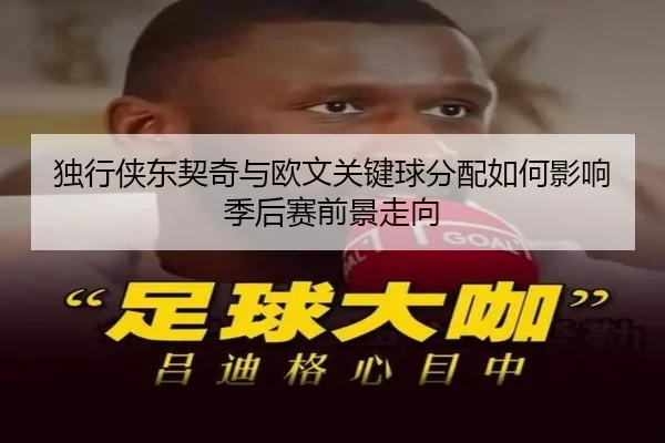 独行侠东契奇与欧文关键球分配如何影响季后赛前景走向