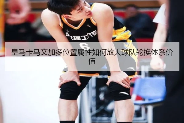 皇马卡马文加多位置属性如何放大球队轮换体系价值