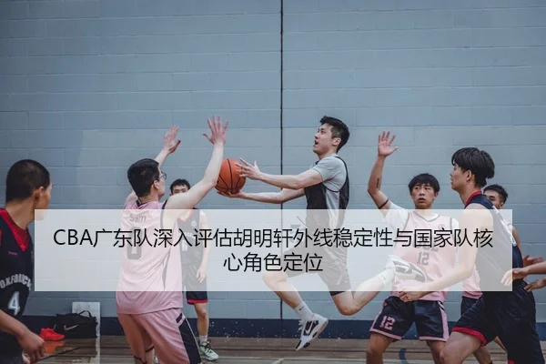 CBA广东队深入评估胡明轩外线稳定性与国家队核心角色定位