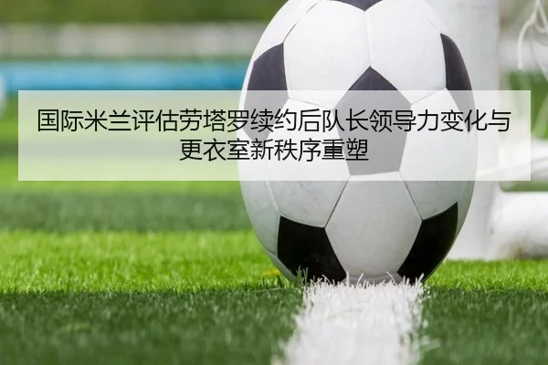 国际米兰评估劳塔罗续约后队长领导力变化与更衣室新秩序重塑