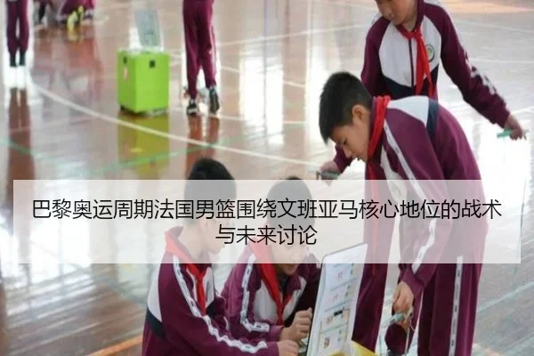 巴黎奥运周期法国男篮围绕文班亚马核心地位的战术与未来讨论