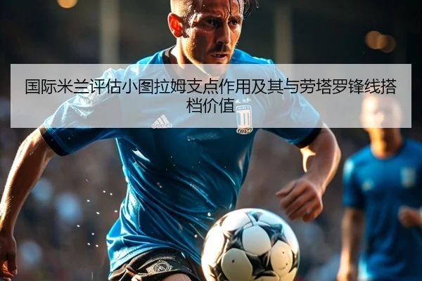 国际米兰评估小图拉姆支点作用及其与劳塔罗锋线搭档价值