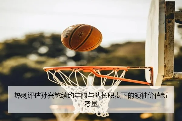 热刺评估孙兴慜续约年限与队长职责下的领袖价值新考量