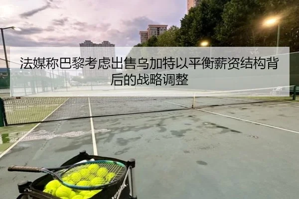法媒称巴黎考虑出售乌加特以平衡薪资结构背后的战略调整