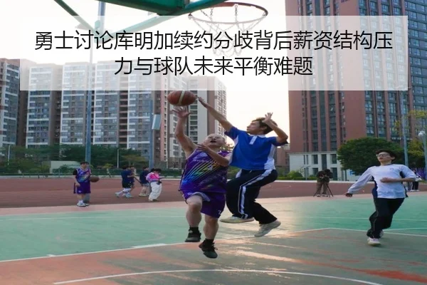 勇士讨论库明加续约分歧背后薪资结构压力与球队未来平衡难题