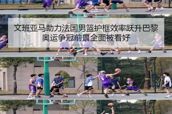 文班亚马助力法国男篮护框效率跃升巴黎奥运争冠前景全面被看好