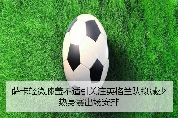 萨卡轻微膝盖不适引关注英格兰队拟减少热身赛出场安排