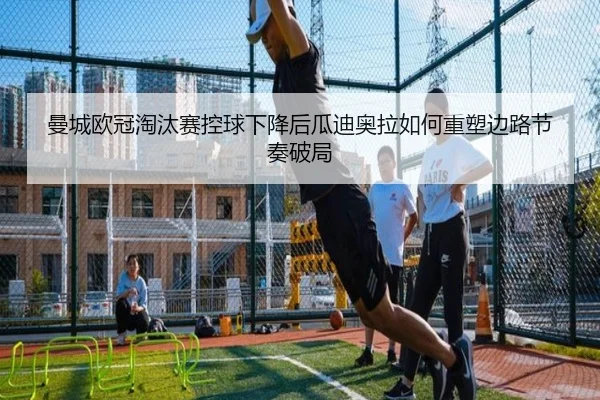 曼城欧冠淘汰赛控球下降后瓜迪奥拉如何重塑边路节奏破局