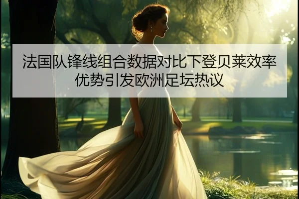 法国队锋线组合数据对比下登贝莱效率优势引发欧洲足坛热议