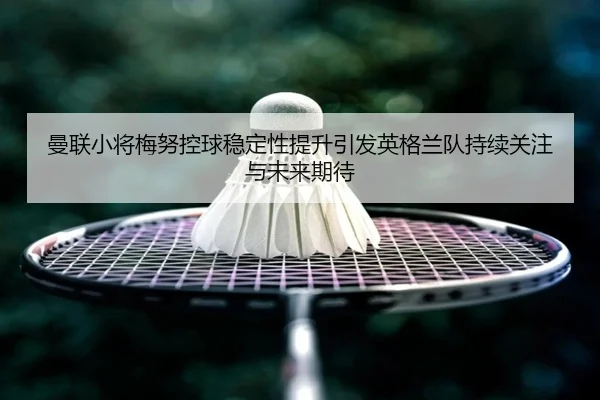 曼联小将梅努控球稳定性提升引发英格兰队持续关注与未来期待